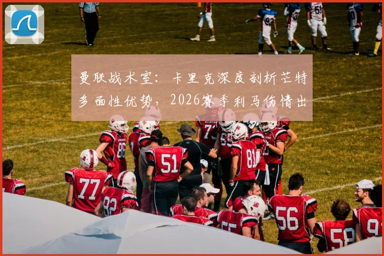 曼联战术室：卡里克深度剖析芒特多面性优势，2026赛季利马伤情出战成疑需谨慎评估
