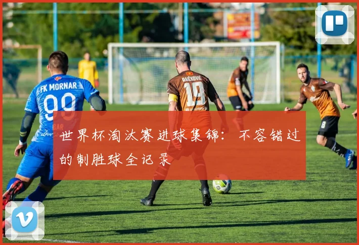 世界杯淘汰赛进球集锦：不容错过的制胜球全记录