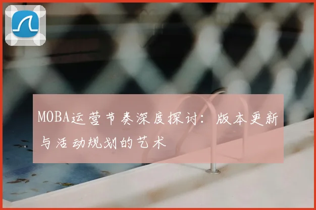 MOBA运营节奏深度探讨:版本更新与活动规划的艺术
