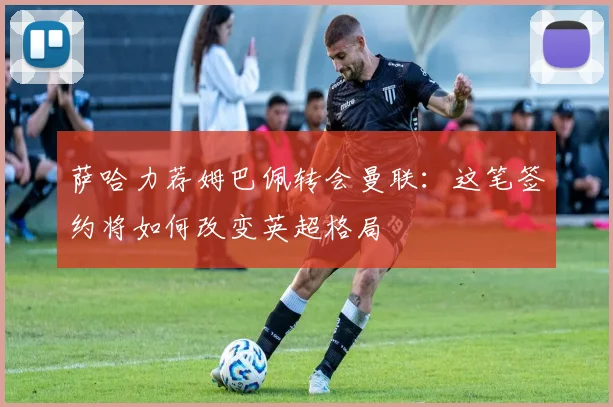 萨哈力荐姆巴佩转会曼联：这笔签约将如何改变英超格局