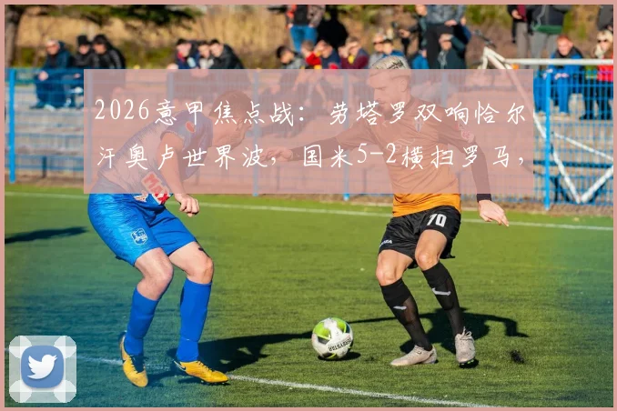 2026意甲焦点战：劳塔罗双响恰尔汗奥卢世界波，国米5-2横扫罗马，附全场视频集锦与深度战术复盘