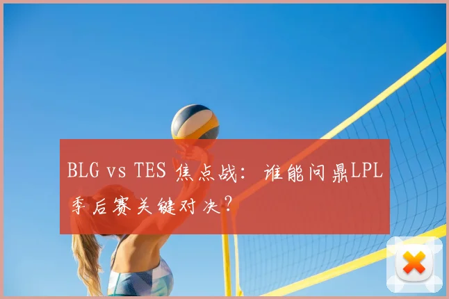 BLG vs TES 焦点战：谁能问鼎LPL季后赛关键对决？