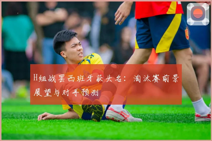 H组战罢西班牙获头名：淘汰赛前景展望与对手预测