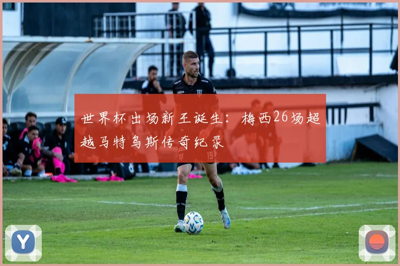 世界杯出场新王诞生：梅西26场超越马特乌斯传奇纪录