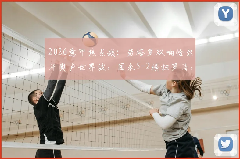 2026意甲焦点战：劳塔罗双响恰尔汗奥卢世界波，国米5-2横扫罗马，附全场视频集锦与深度战术复盘
