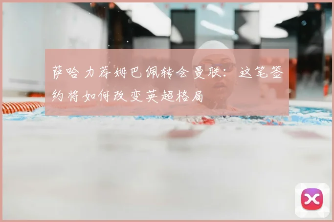 萨哈力荐姆巴佩转会曼联:这笔签约将如何改变英超格局