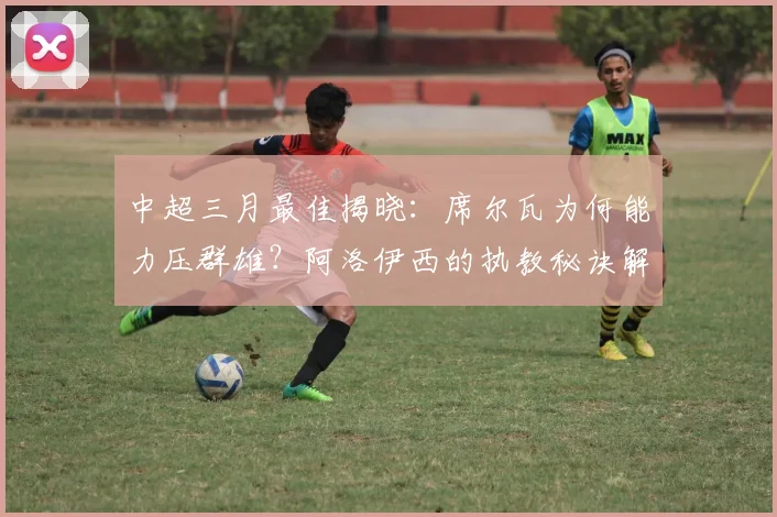 中超三月最佳揭晓：席尔瓦为何能力压群雄？阿洛伊西的执教秘诀解析